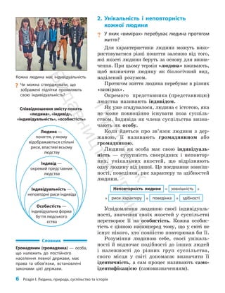 6 Розділ I. Людина, природа, суспільство та історія
2. Унікальність і неповторність
кожної людини
? У яких «вимірах» перебуває людина протягом
життя?
Для характеристики людини можуть вико­
ристовуватися різні поняття залежно від того,
які якості людини беруть за основу для визна­
чення. При цьому термін «людина» вживають,
щоб визначити людину як біологічний вид,
наділений розумом.
Протягом життя людина перебуває в різних
«вимірах».
Окремого представника (представницю)
людства називають індивідом.
Як уже згадувалося, людина є істотою, яка
не може повноцінно існувати поза суспіль­
ством. Індивіда як члена суспільства визна­
чають як особу.
Коли йдеться про зв’язок людини з дер­
жавою, її називають громадянином або
громадянкою.
Людина як особа має свою індивідуаль­
ність — сукупність своєрідних і неповтор­
них, унікальних якостей, що відрізняють
одну людину від іншої. Це поєднання зовніш­
ності, поведінки, рис характеру та здібностей
людини.
риси характеру поведінка здібності
+
+ +
зовнішність +
=
Неповторність людини
Усвідомлення людиною своєї індивідуаль­
ності, значення своїх якостей у суспільстві
перетворює її на особистість. Кожна особис­
тість є цінною насамперед тому, що у світі не
існує нікого, хто повністю повторював би її.
Розуміння людиною себе, своєї унікаль­
ності й водночас подібності до інших людей
і належності до різних груп суспільства,
свого місця у світі допомагає визначити її
ідентичність, а сам процес називають само­
ідентифікацією (самовизначенням).
Кожна людина має індивідуальність
?
? Чи можна стверджувати, що
зображені підлітки проявляють
свою індивідуальність?
Словник
Громадянин (громадянка) — особа,
що належить до постійного
населення певної держави, має
права та обов’язки, встановлені
законами цієї держави.
Особистість —
індивідуальна форма
буття людського
єства
Індивідуальність —
неповторні риси індивіда
Індивід —
окремий представник
людства
Людина —
поняття, у якому
відображаються спільні
риси, властиві всьому
людству
Співвідношення змісту понять
«людина», «індивід»,
«індивідуальність», «особистість»
П
і
д
р
у
ч
н
и
к
В
и
д
а
в
н
и
ц
т
в
о
"
Р
а
н
о
к
"
 