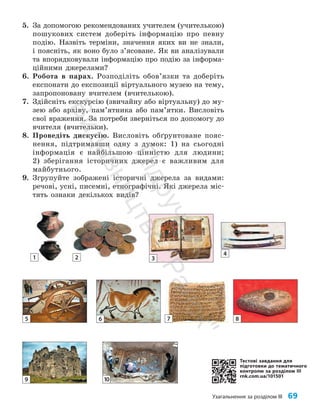 Узагальнення за розділом ІІІ 69
1 2 3
4
5 6 7 8
9 10
5. За допомогою рекомендованих учителем (учителькою)
пошукових систем доберіть інформацію про певну
подію. Назвіть терміни, значення яких ви не знали,
і поясніть, як воно було з’я­
соване. Як ви аналізували
та впорядковували інформацію про подію за інформа­
ційними джерелами?
6. Робота в парах. Розподіліть обов’язки та доберіть
експонати до експозиції віртуального музею на тему,
запропоновану вчителем (вчителькою).
7. Здійсніть екскурсію (звичайну або віртуальну) до му­
зею або архіву, пам’ятника або пам’ятки. Висловіть
свої враження. За потреби зверніться по допомогу до
вчителя (вчительки).
8. Проведіть дискусію. Висловіть обґрунтоване пояс­
нення, підтримавши одну з думок: 1) на сьогодні
інформація є найбільшою цінністю для людини;
2) зберігання історичних джерел є важливим для
майбутнього.
9. Згрупуйте зображені історичні джерела за видами:
речові, усні, писемні, етнографічні. Які джерела міс­
тять ознаки декількох видів?
Тестові завдання для
підготовки до тематичного
контролю за розділом III
rnk.com.ua/101501
П
і
д
р
у
ч
н
и
к
В
и
д
а
в
н
и
ц
т
в
о
"
Р
а
н
о
к
"
 