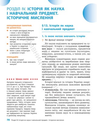 70 Розділ IV. Історія як наука і навчальний предмет. Історичне мислення
§13. Історія як наука
і навчальний предмет
1. Із якою метою вивчають історію
? Які функції виконує історія?
Усі науки поділяють на природничі та гу­
манітарні. Історія є складовою гуманітар­
них наук — галузі досліджень, предметом
яких є людина як суспільна (культурна,
моральна, духовна) істота, а також усе, що
нею створене.
Вивчення гуманітарних наук сприяє роз­
витку особистості та виробленню нею твор­
чого підходу до вирішення різних життєвих
ситуацій. Це люди, які здатні самостійно
мислити та усвідомлено сприймати події, що
відбуваються в країні та світі, мають чітку
громадянську позицію та широкий світогляд.
Ці завдання вирішує історія як навчальний
предмет.
Історія взагалі та історія України зокре­
ма виконують декілька важливих функцій
(завдань):
y
y пізнавальна. Це сам процес вивчення іс­
торії. Освічена людина завжди розуміє,
що без минулого немає сучасного, без
традиційного немає нового;
y
y світоглядна. Світогляд — це погляд на світ,
суспільство, закономірності його розвитку.
Вивчаючи історію, людина опановує за­
гальні наукові методи пізнання навколиш­
нього світу, які знадобляться їй під час
вивчення інших наук та в повсякденному
житті;
РОЗДІЛ IV. ІСТОРІЯ ЯК НАУКА
І НАВЧАЛЬНИЙ ПРЕДМЕТ.
ІСТОРИЧНЕ МИСЛЕННЯ
Цікаво знати
Автором першого історичного
дослідження, що було створене
в V ст. до н. е., був Геродот. Його
твір мав назву «Історія». Уже
в перших рядках твору давньо­
грецький вчений так висловив
своє завдання: «щоб минулі події
з часом не забулися і великі та
дивні гідні діяння... не залишилися
невідомими». Тобто «Історія» мала
зберегти для майбутніх поколінь
найважливіші події, які стали
відомими Геродоту. Завдяки йому
ми дізналися і про важливі події,
що відбувалися на теренах України
в далекому минулому.
ОПРАЦЮВАВШИ ПАРАГРАФ,
ВИ ДІЗНАЄТЕСЬ:
„
„ як історія досліджує минуле
і якою є мета історії як
навчального предмета;
„
„ на яких принципах досліджується
минуле, які використовуються
методи;
„
„ про розвиток історичної науки
в Україні та видатних
українських істориків;
„
„ якою є роль літератури
у вивченні історії.
ПРИГАДАЙТЕ
1. Що таке історія?
2. Із якою метою люди вивчають
минуле?
П
і
д
р
у
ч
н
и
к
В
и
д
а
в
н
и
ц
т
в
о
"
Р
а
н
о
к
"
 