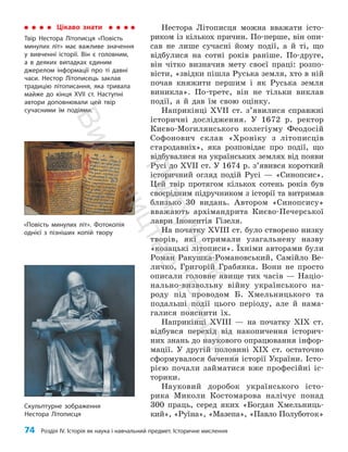 74 Розділ IV. Історія як наука і навчальний предмет. Історичне мислення
Нестора Літописця можна вважати істо­
риком із кількох причин. По-перше, він опи­
сав не лише сучасні йому події, а й ті, що
відбулися на сотні років раніше. По-друге,
він чітко визначив мету своєї праці: розпо­
вісти, «звідки пішла Руська земля, хто в ній
почав княжити першим і як Руська земля
виникла». По-третє, він не тільки виклав
події, а й дав їм свою оцінку.
Наприкінці XVII ст. з’явилися справжні
історичні дослідження. У 1672 р. ректор
Києво-Могилянського колегіуму Фео­
досій
Софонович склав «Хроніку з літописців
стародавніх», яка розповідає про події, що
відбувалися на українських землях від появи
Русі до XVII ст. У 1674 р. з’явився короткий
історичний огляд подій Русі — «Синопсис».
Цей твір протягом кількох сотень років був
своєрідним підручником з історії та витримав
близько 30 видань. Автором «Синопсису»
вважають архімандрита Києво-Печерської
лаври Інокентія Гізеля.
На початку XVIII ст. було створено низку
творів, які отримали узагальнену назву
«козацькі літописи». Їхніми авторами були
Роман Ракушка-Романовський, Самійло Ве­
личко, Григорій Грабянка. Вони не просто
описали головне явище тих часів — Націо­
нально-визвольну війну українського на­
роду під проводом Б. Хмельницького та
подальші події цього періоду, але й нама­
галися пояснити їх.
Наприкінці XVIII — на початку XIX ст.
відбувся перехід від накопичення історич­
них знань до наукового опрацювання інфор­
мації. У другій половині XIX ст. остаточно
сформувалося бачення історії України. Істо­
рією почали займатися вже професійні іс­
торики.
Науковий доробок українського істо­
рика Миколи Костомарова налічує понад
300 праць, серед яких «Богдан Хмельниць­
кий», «Руїна», «Мазепа», «Павло Полуботок»
Цікаво знати
Твір Нестора Літописця «Повість
минулих літ» має важливе значення
у вивченні історії. Він є головним,
а в деяких випадках єдиним
джерелом інформації про ті давні
часи. Нестор Літописець заклав
традицію літописання, яка тривала
майже до кінця XVII ст. Наступні
автори доповнювали цей твір
сучасними їм подіями.
«Повість минулих літ». Фотокопія
однієї з пізніших копій твору
Скульптурне зображення
Нестора Літописця
П
і
д
р
у
ч
н
и
к
В
и
д
а
в
н
и
ц
т
в
о
"
Р
а
н
о
к
"
 