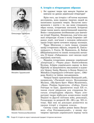 76 Розділ IV. Історія як наука і навчальний предмет. Історичне мислення
4. Історія в літературних образах
? Які художні твори про минуле України ви
вивчали на уроках української літератури?
Крім того, що історія є об’єктом наукових
досліджень, вона надихає творчих людей на
написання художніх творів. Заслугою пись­
менників і поетів є те, що вони створюють
образ епохи, історичних постатей. Історичні
твори також мають просвітницький характер.
Вони є своєрідними посібниками для вивчен­
ня історії України. Наприклад, па­
м’ят­
ка дав­
ньої літератури «Слово о полку Ігоревім» зоб­
ражує події, по­
в’я­
за­
ні з походом київського
князя Ігоря проти кочового народу половців.
Тарас Шевченко у своїх творах створив
низку історичних образів, зокрема Б. Хмель­
ницького, І. Гонти, М. Кривоноса, Д. Байди
(Виш­
невецького) та інших козацьких ватаж­
ків. У поемі «Гайдамаки» поет виклав події
народних повстань.
Першим історичним романом української
літератури є «Чорна рада» Пантелеймона
Куліша. Історію українського народу та його
боротьбу за незалежність змальовано в худож­
ніх творах Івана Франка («Захар Беркут»),
Михайла Старицького («Останні орли», «Обо­
рона Буші») та інших письменників.
Чимало творів присвячено Козацькій добі,
наприклад, «Таємний посол» Володимира
Малика, «На брата брат» Юрія Мушкетика,
«Орда» Романа Іваничука, «Собор» Олеся
Гончара та інші. Драматичні події XX ст.
також стали джерелом для створення ба­
гатьох літературних образів. Через літе­
ратурні твори відбулося осмислення подій
Першої та Другої світових війн, революції,
Голодомору та репресій 20—30-х рр. ХХ ст.
тощо. Про них ви докладно дізнаєтеся на
уроках історії у старших класах.
Світову славу здобув роман Івана Багря­
ного «Сад Гетсиманський», у якому від­
творено трагедію українського народу часів
Олександра Єфименко
Михайло Грушевський
Наталія Полонська-Василенко
П
і
д
р
у
ч
н
и
к
В
и
д
а
в
н
и
ц
т
в
о
"
Р
а
н
о
к
"
 