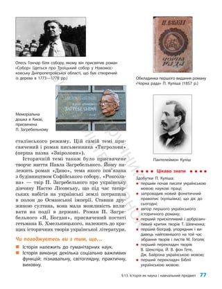 §13. Історія як наука і навчальний предмет 77
сталінського режиму. Цій самій темі при­
свячений і роман письменника «Тигролови»
(перша назва «Звіролови»).
Історичній темі також було присвячене
творче життя Павла Загребельного. Йому на­
лежить роман «Диво», тема якого пов’я­
зана
з будівництвом Софійського собору. «Роксола­
на» — твір П. Загребельного про українську
дівчину Настю Лісовську, що під час татар­
ських набігів на українські землі потрапила
в полон до Османської імперії. Ставши дру­
жиною султана, вона мала можливість впли­
вати на події в державі. Роман П. Загре­
бельного «Я, Богдан», присвячений постаті
гетьмана Б. Хмельницького, належить до кра­
щих історичних творів української літератури.
Чи погоджуєтесь ви з тим, що…
„
„ Історія належить до гуманітарних наук.
„
„ Історія виконує декілька соціально важливих
функцій: пізнавальну, світоглядну, практичну,
виховну.
Обкладинка першого видання роману
«Чорна рада» П. Куліша (1857 р.)
Цікаво знати
Здобутки П. Куліша:
„
„ першим почав писати українською
мовою наукові праці;
„
„ запровадив новий фонетичний
правопис (кулішівка), що діє до
сьогодні;
„
„ автор першого українського
історичного роману;
„
„ перший прискіпливий і доброзич-
ливий критик творів Т. Шевченка;
„
„ перший біограф, упорядник і ви-
давець найповнішого на той час
зібрання творів і листів М. Гоголя;
„
„ перший перекладач творів
В. Шекспіра, Й. В. фон Гете,
Дж. Байрона українською мовою;
„
„ перший перекладач Біблії
українською мовою.
Пантелеймон Куліш
Олесь Гончар біля собору, якому він присвятив роман
«Собор» (ідеться про Троїцький собор у Новомос-
ковську Дніпропетровської області, що був створений
із дерева в 1773—1778 рр.)
Меморіальна
дошка в Києві,
присвячена
П. Загребельному
П
і
д
р
у
ч
н
и
к
В
и
д
а
в
н
и
ц
т
в
о
"
Р
а
н
о
к
"
 