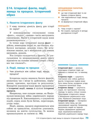 §14. Історичні факти, події, явища та процеси. Історичний образ 79
§14. Історичні факти, події,
явища та процеси. Історичний
образ
1. Поняття історичного факту
? У чому полягає цінність факту для історії
як науки?
У повсякденному спілкуванні слова
«факт», «подія», «явище» часто виступають
синонімами. Проте в історичній науці вони
розмежовуються.
Із точки зору історичної науки факт —
дійсна, невигадана подія; те, що сталося, від­
булося насправді, реально існує. Це вста­
новлене знан­
ня, що є матеріалом для певних
висновків, доказів.
Уся історія складається з фактів. Їх уза­
гальнення та впорядкування дають змогу
відповісти на головне питання історії: «Чому
все так сталося?».
2. Події, явища та процеси
? Чим різняться між собою події, явища,
процеси?
Історична наука виявила багато фактів,
визначила час і місце їх здійснення, перед­
умови, причини, наслідки та результати.
Конкретні взаємопов’язані факти групуються
в історичні події, явища й цілісні історичні
процеси.
Наприклад, таке складне явище, як Націо­
нально-визвольна війна українського народу
під проводом Б. Хмельницького, є сукупністю
подій, серед яких були битви, переговори,
угоди тощо.
Події, явища, процеси відрізняються між
собою за тривалістю, кількістю учасників,
впливом на життя суспільства. Їх можна
проаналізувати за схемою (с. 80).
Словник
Історичний факт — реальна,
невигадана історична подія, що
відбулася в певний час і в певному
місці.
Історична подія — сукупність
пов’я­
заних між собою дрібних
фактів. Історичною подією може
бути певна битва, укладення угоди,
створення організації тощо.
Історичне явище — сукупність
подій, які притаманні певному
періоду та мають спільні ознаки.
Прикладами історичного явища
є виникнення українського коза-
цтва, Українська революція тощо.
Історичний процес — послідовна
тривала зміна явищ, що має
закономірний характер. Наприклад:
розселення людей на теренах
України, формування української
нації, національно-визвольна
боротьба українського народу тощо.
ОПРАЦЮВАВШИ ПАРАГРАФ,
ВИ ДІЗНАЄТЕСЬ:
„
„ що таке історичний факт та які
бувають історичні факти;
„
„ чим відрізняються події, явища,
процеси;
„
„ як формується історичний образ.
ПРИГАДАЙТЕ
1. Чому історія є наукою?
2. Які існують принципи й методи
дослідження історії?
П
і
д
р
у
ч
н
и
к
В
и
д
а
в
н
и
ц
т
в
о
"
Р
а
н
о
к
"
 