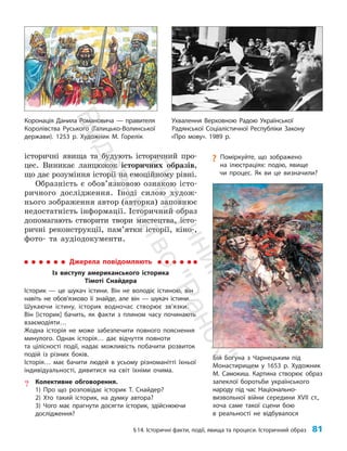 §14. Історичні факти, події, явища та процеси. Історичний образ 81
Коронація Данила Романовича — правителя
Королівства Руського (Галицько-Волинської
держави). 1253 р. Художник М. Горелік
історичні явища та будують історичний про­
цес. Виникає ланцюжок історичних образів,
що дає розуміння історії на емоційному рівні.
Образність є обов’язковою ознакою істо­
ричного дослідження. Іноді силою худож­
нього зображення автор (авторка) заповнює
недостатність інформації. Історичний образ
допомагають створити твори мистецтва, істо­
ричні реконструкції, пам’ятки історії, кіно-,
фото- та аудіодокументи.
Бій Богуна з Чарнецьким під
Монастирищем у 1653 р. Художник
М. Самокиш. Картина створює образ
запеклої боротьби українського
народу під час Національно-
визвольної війни середини ХVІІ ст.,
хоча саме такої сцени бою
в реальності не відбувалося
Джерела повідомляють
Із виступу американського історика
Тімоті Снайдера
Історик — це шукач істини. Він не володіє істиною, він
навіть не обов’язково її знайде, але він — шукач істини…
Шукаючи істину, історик водночас створює зв’язки.
Він [історик] бачить, як факти з плином часу починають
взаємодіяти…
Жодна історія не може забезпечити повного пояснення
минулого. Однак історія… дає відчуття повноти
та цілісності події, надає можливість побачити розвиток
подій із різних боків.
Історія… має бачити людей в усьому різноманітті їхньої
індивідуальності, дивитися на світ їхніми очима.
? Колективне обговорення.
1) Про що розповідає історик Т. Снайдер?
2) Хто такий історик, на думку автора?
3) Чого має прагнути досягти історик, здійснюючи
дослідження?
Ухвалення Верховною Радою Української
Радянської Соціалістичної Республіки Закону
«Про мову». 1989 р.
?
? Поміркуйте, що зображено
на ілюстраціях: подію, явище
чи процес. Як ви це визначили?
П
і
д
р
у
ч
н
и
к
В
и
д
а
в
н
и
ц
т
в
о
"
Р
а
н
о
к
"
 