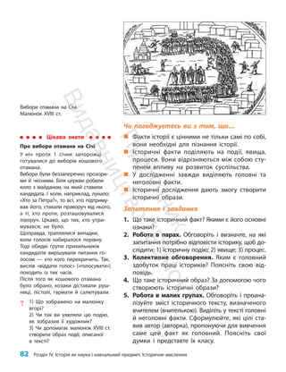 82 Розділ IV. Історія як наука і навчальний предмет. Історичне мислення
Чи погоджуєтесь ви з тим, що…
„
„ Факти історії є цінними не тільки самі по собі,
вони необхідні для пізнання історії.
„
„ Історичні факти поділяють на події, явища,
процеси. Вони відрізняються між собою сту-
пенем впливу на розвиток суспільства.
„
„ У дослідженні завжди виділяють головні та
неголовні факти.
„
„ Історичні дослідження дають змогу створити
історичні образи.
Запитання і завдання
1. Що таке історичний факт? Якими є його основні
ознаки?
2. Робота в парах. Обговоріть і визначте, на які
запитання потрібно відповісти історику, щоб до-
слідити: 1) історичну подію; 2) явище; 3) процес.
3. Колективне обговорення. Яким є головний
здобуток праці істориків? Поясніть свою від-
повідь.
4. Що таке історичний образ? За допомогою чого
створюють історичні образи?
5. Робота в малих групах. Обговоріть і проана-
лізуйте зміст історичного тексту, визначеного
вчителем (вчителькою). Виділіть у тексті головні
й неголовні факти. Сформулюйте, які цілі ста-
вив автор (авторка), пропонуючи для вивчення
саме цей факт як головний. Поясніть свої
думки і представте їх класу.
Цікаво знати
Про вибори отамана на Січі
У ніч проти 1 січня запорожці
готувалися до виборів кошового
отамана.
Вибори були беззаперечно прозори-
ми й чесними. Біля церкви робили
коло з майданом, на який ставили
кандидата. І коли, наприклад, лунало:
«Хто за Пет­
ра?», то всі, хто підтриму-
вав його, ставали праворуч від нього,
а ті, хто проти, розташовувалися
ліворуч. Цікаво, що тих, хто утри-
мувався, не було.
Щоправда, траплялися випадки,
коли голосів набиралося порівну.
Тоді обидві групи прихильників
кандидатів вирішували питання го-
лосом — хто кого перекричить. Так,
вислів «віддати голос» («голосувати»)
походить із тих часів.
Після того як кошового отамана
було обрано, козаки діставали руш-
ниці, пістолі, гармати й салютували.
? 1) Що зображено на малюнку
вгорі?
2) Чи так ви уявляли цю подію,
як зобразив її художник?
3) Чи допомагає малюнок XVIII ст.
створити образ події, описаної
в тексті?
Вибори отамана на Січі.
Малюнок XVIII ст.
П
і
д
р
у
ч
н
и
к
В
и
д
а
в
н
и
ц
т
в
о
"
Р
а
н
о
к
"
 