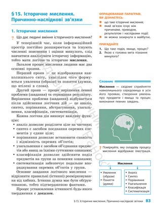 §15. Історичне мислення. Причинно-наслідкові зв’язки 83
§15. Історичне мислення.
Причинно-наслідкові зв’язки
1. Історичне мислення
? Що дає людині вміння історичного мислення?
У теперішній час, коли інформаційний
простір постійно розширюється та існують
численні пояснення і оцінки минулого, слід
навчитися аналізувати історичну інформацію,
тобто мати логічне та історичне мислення.
Загалом процес мислення людини має два
основні прояви.
Перший прояв — це відображення нав­
колишнього світу, унаслідок чого форму­
ються уявлення (образи) та поняття (думки,
що втілені в слова).
Другий прояв — процес вирішення певної
проблеми (завдання) та отримання результату.
Вирішення проблеми (завдан­
ня) відбувається
після здійснення логічних дій — це аналіз,
синтез, порівняння, абстрагування, узагаль­
нення, класифікація, систематизація.
Кожна логічна дія виконує важливу функ­
цію:
y
y аналіз дозволяє розділити ціле на частини;
y
y синтез є засобом поєднання окремих еле­
ментів у єдине ціле;
y
y порівняння дозволяє встановити схожість
і відмінність окремих об’єктів;
y
y узагальнення є засобом об’єднання предме­
тів або явищ за їхніми суттєвими ознаками;
y
y класифікація дозволяє здійснити поділ
предметів на групи за певними ознаками;
y
y систематизація забезпечує подальше впо­
рядкування окремих об’єктів у групи.
Основне завдання логічного мислення —
відрізнити правильні (істинні) розмірковуван­
ня від хибних. Істинна думка має бути обґрун­
тованою, тобто підтвердженою фактами.
Процес установлення істинності будь-якого
твердження є доказом.
Словник
Мислення — свідоме сприйняття
навколишнього середовища в усіх
його проявах, створення уявлень
про предмети і явища та процес
виконання певних завдань.
y
y Уявлення
(образи)
y
y Поняття
(думки)
y
y Аналіз
y
y Синтез
y
y Порівняння
y
y Узагальнення
y
y Класифікація
y
y Систематизація
Мислення
?
? Поміркуйте, яку складову процесу
мислення відображає ілюстрація.
ОПРАЦЮВАВШИ ПАРАГРАФ,
ВИ ДІЗНАЄТЕСЬ:
„
„ що таке історичне мислення;
„
„ який зв’язок існує між
причинами, приводом,
результатом і наслідками події;
„
„ як можна зазирнути в майбутнє.
ПРИГАДАЙТЕ
1. Що таке подія, явище, процес?
2. Якою є головна мета пізнання
минулого?
П
і
д
р
у
ч
н
и
к
В
и
д
а
в
н
и
ц
т
в
о
"
Р
а
н
о
к
"
 
