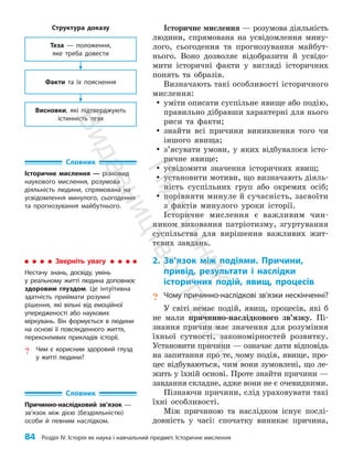 84 Розділ IV. Історія як наука і навчальний предмет. Історичне мислення
Історичне мислення — розумова діяльність
людини, спрямована на усвідомлення мину­
лого, сьогодення та прогнозування майбут­
нього. Воно дозволяє відобразити й усвідо­
мити історичні факти у вигляді історичних
понять та образів.
Визначають такі особливості історичного
мислення:
y
y уміти описати суспільне явище або подію,
правильно дібравши характерні для нього
риси та факти;
y
y знайти всі причини виникнення того чи
іншого явища;
y
y з’ясувати умови, у яких відбувалося істо­
ричне явище;
y
y усвідомити значення історичних явищ;
y
y установити мотиви, що визначають діяль­
ність суспільних груп або окремих осіб;
y
y порівняти минуле й сучасність, засвоїти
з фактів минулого уроки історії.
Історичне мислення є важливим чин­
ником виховання патріотизму, згуртування
суспільства для вирішення важливих жит­
тєвих завдань.
2. Зв’язок між подіями. Причини,
привід, результати і наслідки
історичних подій, явищ, процесів
? Чому причинно-наслідкові зв’язки нескінченні?
У світі немає подій, явищ, процесів, які б
не мали причинно-наслідкового зв’язку. Пі­
знання причин має значення для розуміння
їхньої сутності, закономірностей розвитку.
Установити причини — означає дати відповідь
на запитання про те, чому подія, явище, про­
цес відбуваються, чим вони зумовлені, що ле­
жить у їхній основі. Проте знайти причини —
зав­
дання складне, адже вони не є очевидними.
Пізнаючи причини, слід ураховувати такі
їхні особливості.
Між причиною та наслідком існує послі­
довність у часі: спочатку виникає причина,
Словник
Історичне мислення — різновид
наукового мислення, розумова
діяльність людини, спрямована на
усвідомлення минулого, сьогодення
та прогнозування майбутнього.
Словник
Причинно-наслідковий зв’язок —
зв’язок між дією (бездіяльністю)
особи й певним наслідком.
Зверніть увагу
Нестачу знань, досвіду, умінь
у реальному житті людина доповнює
здоровим глуздом. Це інтуїтивна
здатність приймати розумні
рішення, які вільні від емоційної
упередженості або наукових
міркувань. Він формується в людини
на основі її повсякденного життя,
переконливих прикладів історії.
? Чим є корисним здоровий глузд
у житті людини?
Структура доказу
Факти та їх пояснення
Висновки, які підтверджують
істинність тези
Теза — положення,
яке треба довести
П
і
д
р
у
ч
н
и
к
В
и
д
а
в
н
и
ц
т
в
о
"
Р
а
н
о
к
"
 