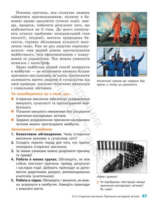 §15. Історичне мислення. Причинно-наслідкові зв’язки 87
Основна причина, яка спонукає людину
займатися прогнозуванням, полягає в ба­
жанні краще зрозуміти сучасні події, яви­
ща, процеси, побачити результат того, що
відбувається на її очах. До цього спонука­
ють сучасні проблеми: незадовільний стан
екології, епідемії, нестача природних ба­
гатств, стрімке збільшення кількості насе­
лення тощо. Уже не раз людство перекону­
валося: чим вищий рівень прогнозування
майбутнього, тим ефективнішими є плану­
вання та управління. Так можна уникнути
помилок і катастроф.
Зараз найбільш дієвий спосіб зазирнути
в майбутнє — це встановити якомога більше
причинно-наслідкових зв’язків, простежити
залежність життя людини й суспільства від
змін природи, науково-технічних винаходів
і соціальних обставин.
Чи погоджуєтесь ви з тим, що…
„
„ Історичне мислення забезпечує усвідомлення
минулого, сучасності та прогнозування май-
бутнього.
„
„ Пізнання минулого неможливе без з’ясування
причинно-наслідкових зв’язків.
„
„ Завдяки усвідомленню причинно-наслідкових
зв’язків можна прогнозувати майбутнє.
Запитання і завдання
1. Колективне обговорення. Чому історичне
мислення важливе в сучасному світі?
2. Складіть перелік порад для того, хто прагне
опанувати історичне мислення.
3. За якими ознаками можна розрізнити причину
та привід?
4. Робота в малих групах. Обговоріть, як між
собою пов’язані причини, привід, результат
і наслідки події. Доберіть приклади за допо-
могою додаткових джерел, рекомендованих
учителем (учителькою).
5. Робота в парах. Обговоріть і визначте, як мож-
на зазирнути в майбутнє. Наведіть приклади
з власного життя.
Космічний туризм ще недавно був
мрією, а тепер це реальність
«Ефект доміно»
?
? Чи відображає ілюстрація явище
причинно-наслідкових зв’язків?
Як саме?
П
і
д
р
у
ч
н
и
к
В
и
д
а
в
н
и
ц
т
в
о
"
Р
а
н
о
к
"
 