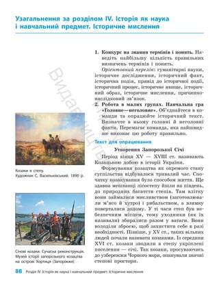 88 Розділ IV. Історія як наука і навчальний предмет. Історичне мислення
1. Конкурс на знання термінів і понять. На­
ведіть найбільшу кількість правильних
визначень термінів і понять.
Орієнтовний перелік: гуманітарні науки,
історичне дослідження, історичний факт,
історична подія, привід до історичної події,
історичний процес, історичне явище, історич­
ний образ, історичне мислення, причинно-
наслідковий зв’язок.
2. Робота в малих групах. Навчальна гра
«Головне—неголовне». Об’єднайтеся в ко­
манди та опрацюйте історичний текст.
Визначте в ньому головні й неголов­
ні
факти. Перемагає команда, яка найшвид­
ше виконає цю роботу правильно.
Текст для опрацювання
Утворення Запорозької Січі
Період кінця ХV — ХVІІІ ст. називають
Козацькою добою в історії України.
Формування козацтва як окремого стану
суспільства відбувалося тривалий час. Спо­
чатку козакування було способом життя. Ще
здавна мешканці лісостепу йшли на південь,
до природних багатств степів. Там влітку
вони займалися мисливством (заготовлюва­
ли м’ясо й хутро) і рибальством, а взимку
поверталися додому. У ті часи степ був не­
безпечним місцем, тому уходники (як їх
називали) збиралися разом у ватаги. Вони
володіли зброєю, щоб захистити себе в разі
необхідності. Пізніше, у ХV ст., таких вільних
людей почали називати козаками. Із середини
ХVІ ст. козаки зводили в степу укріплені
поселення — січі. Так козаки, просуваючись
до узбережжя Чорного моря, опанували значні
степові простори.
Узагальнення за розділом ІV. Історія як наука
і навчальний предмет. Історичне мислення
Січові козаки. Сучасна реконструкція.
Музей історії запорозького козацтва
на острові Хортиця (Запоріжжя)
Козаки в степу.
Художник С. Васильківський. 1890 р.
П
і
д
р
у
ч
н
и
к
В
и
д
а
в
н
и
ц
т
в
о
"
Р
а
н
о
к
"
 