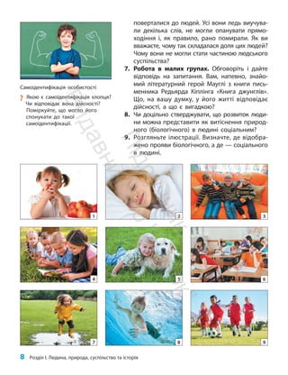 8 Розділ I. Людина, природа, суспільство та історія
поверталися до людей. Усі вони ледь виучува-
ли декілька слів, не могли опанувати прямо-
ходіння і, як правило, рано помирали. Як ви
вважаєте, чому так складалася доля цих людей?
Чому вони не могли стати частиною людського
су­спільства?
7. Робота в малих групах. Обговоріть і дайте
відповідь на запитання. Вам, напевно, знайо-
мий літературний герой Мауглі з книги пись-
менника Редьярда Кіплінга «Книга джунглів».
Що, на вашу думку, у його житті відповідає
дійсності, а що є вигадкою?
8. Чи доцільно стверджувати, що розвиток люди-
ни можна представити як витіснення природ-
ного (біологічного) в людині соціальним?
9. Розгляньте ілюстрації. Визначте, де відобра-
жено прояви біологічного, а де — соціального
в людині.
1
4
7
2
5
8 9
3
6
Самоідентифікація особистості
?
? Якою є самоідентифікація хлопця?
Чи відповідає вона дійсності?
Поміркуйте, що могло його
спонукати до такої
самоідентифікації.
П
і
д
р
у
ч
н
и
к
В
и
д
а
в
н
и
ц
т
в
о
"
Р
а
н
о
к
"
 