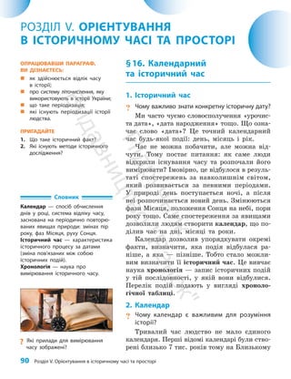 90 Розділ V. Орієнтування в історичному часі та просторі
§16. Календарний
та історичний час
1. Історичний час
? Чому важливо знати конкретну історичну дату?
Ми часто чуємо словосполучення «урочис­
та дата», «дата народження» тощо. Що озна­
чає слово «дата»? Це точний календарний
час будь-якої події: день, місяць і рік.
Час не можна побачити, але можна від­
чути. Тому постає питання: як саме люди
відкрили існування часу та розпочали його
вимірювати? Імовірно, це відбулося в резуль­
таті спостережень за навколишнім світом,
який розвивається за певними періодами.
У природі день поступається ночі, а після
неї розпочинається новий день. Змінюються
фази Місяця, положення Сонця на небі, пори
року тощо. Саме спостереження за явищами
дозволили людям створити календар, що по­
ділив час на дні, місяці та роки.
Календар дозволив упорядкувати окремі
факти, визначити, яка подія відбулася ра­
ніше, а яка — пізніше. Тобто стало можли­
вим визначити її історичний час. Це вивчає
наука хронологія — запис історичних подій
у тій послідовності, у якій вони відбулися.
Перелік подій подають у вигляді хроноло­
гічної таблиці.
2. Календар
? Чому календар є важливим для розуміння
історії?
Тривалий час людство не мало єдиного
календаря. Перші відомі календарі були ство­
рені близько 7 тис. років тому на Близькому
РОЗДІЛ V. ОРІЄНТУВАННЯ
В ІСТОРИЧНОМУ ЧАСІ ТА ПРОСТОРІ
?
? Які прилади для вимірювання
часу зображені?
ОПРАЦЮВАВШИ ПАРАГРАФ,
ВИ ДІЗНАЄТЕСЬ:
„
„ як здійснюється відлік часу
в історії;
„
„ про систему літочислення, яку
використовують в історії України;
„
„ що таке періодизація;
„
„ які існують періодизації історії
людства.
ПРИГАДАЙТЕ
1. Що таке історичний факт?
2. Які існують методи історичного
дослідження?
Словник
Календар — спосіб обчислення
днів у році, система відліку часу,
заснована на періодично повторю-
ваних явищах природи: змінах пір
року, фаз Місяця, руху Сонця.
Історичний час — характеристика
історичного процесу за датами
(зміна пов’я­
за­
них між собою
історичних подій).
Хронологія — наука про
вимірювання історичного часу.
П
і
д
р
у
ч
н
и
к
В
и
д
а
в
н
и
ц
т
в
о
"
Р
а
н
о
к
"
 