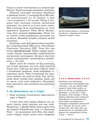 §16. Календарний та історичний час 91
Сході на основі спостережень за змінами фаз
Місяця. Такий календар називають місячним.
Перший сонячний календар винайшли
в Давньому Єгипті. У календарі було 365 днів,
які розподілялися на 12 місяців, а день
і ніч складалися з 12 частин. Понад 2 тис.
років тому календар єгиптян запозичили
римляни, але внесли до нього деякі зміни.
Цей календар було запроваджено за часів
правителя Давнього Риму Юлія Цезаря,
тому його назвали юліанським. Проте він
не зовсім точно відображав реальний час
на Землі. Виникла потреба створити новий
календар.
Календар, яким ми користуємося сьогодні,
був запроваджений 400 років тому Папою
Римським Григорієм XIII. Тому він має
назву григоріанський. Однак окремі право­
славні церкви продовжують користуватися
юліанським календарем. До цього часу між
двома календарями накопичилася розбіж­
ність у 13 днів.
Проте яким би точним не був календар,
для історії важливо, від якої події ведеться
відлік часу. Саме рух від однієї події до іншої
є історичним процесом, який вимірюють іс­
торичним часом. Тобто історичний час руха­
ється лінійно: від події до події. Так, ми мо­
жемо знати точний опис окремих подій, але
не знати, коли вони відбулися. Відповідно
вони втрачають своє значення для розуміння
історії.
3. Як обчислюють час в історії
? Якою системою літочислення користуються
зараз в Україні?
У різні часи різні народи обирали для по­
чатку відліку певні важливі для них події.
Наприклад, у Давній Греції відлік років вели
від перших Олімпійських ігор, а в Давньому
Римі — від заснування міста Рим. Для єврей­
ського народу такою датою стало створення
Частина бивня мамонта з позначками
фаз Місяця з Кирилівської стоянки
первісних людей у Києві
Цікаво знати
Розбіжність між юліанським
і григоріанським календарями була
пов’язана з тим, що повний оберт
навколо Сонця Земля робить не
рівно за 365 діб, як відображають
календарі, а за 365 діб, 5 годин,
48 хвилин, 45,96 секунди. Із метою
усунути проблему різної тривалості
календарного та астрономічного
років творці григоріанського
календаря запровадили високосний
рік із 366 днів. Він настає кожні
чотири роки. Цей 366-й день, що
накопичується за попередні роки,
додають до найкоротшого місяця
в році — лютого.
П
і
д
р
у
ч
н
и
к
В
и
д
а
в
н
и
ц
т
в
о
"
Р
а
н
о
к
"
 