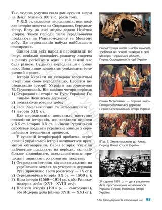 §16. Календарний та історичний час 95
Так, людина розумна стала домінуючим видом
на Землі близько 100 тис. років тому.
У ХІХ ст. склалася періодизація, яка поді­
ляє історію людства на Стародавню, Середньо­
вічну, Нову, до якої згодом додали Новітню
історію. Також періоди після Середньовіччя
поділяють на Ранньомодерну та Модерну
добу. Ця періодизація набула найбільшого
поширення.
Єдиної для всіх народів періодизації не
існує, оскільки швидкість розвитку людства
в різних регіонах в один і той самий час
була різною. Будь-яка періодизація є умов­
ною. Вона лише допомагає усвідомити істо­
ричний процес.
Історія України як складова всесвітньої
історії має свою періодизацію. Першим пе­
ріодизацію історії України запропонував
М. Грушевський. Він виділив чотири періоди:
1) Стародавня історія та Русь-Україна; Га­
лицько-Волинська держава;
2) поль­сько-литовська доба;
3) часи Хмельниччини та Гетьманщини;
4) історія ХІХ ст.
Цю періо­
дизацію доповнило наступне
покоління істориків, які виділили періоди
у ХХ ст. Історик ХХ ст. І. Лисяк-Рудницький
спробував поєднати українське минуле з євро­
пейським історичним процесом.
У сучасній історіографії проблема періо­
дизації української історії залишається пред­
метом обговорення. Зараз історію України
найчастіше поділяють на періоди, які най­
більше відповідають загальносвітовим про­
цесам і знанням про розвиток людства:
1) Стародавня історія: від появи людини на
українських землях до утворення держави
Русі (приблизно 1 млн років тому — IX ст.);
2) Середньовічна історія (IX ст. — 1569 р.);
3) Нова історія (1569—1914 рр.), або Ранньо­
модерна доба (ХVІ—ХVІІІ ст.);
4) Новітня історія (1914 р. — сьогодення),
або Модерна доба (кінець ХVІІІ — ХХІ ст.).
24 серпня 1991 р. — дата ухвалення
Акта проголошення незалежності
України. Період Новітньої історії
України
Реконструкція житла з кісток мамонта,
зроблена на основі знахідки в селі
Межиріч Черкаської області.
Період Стародавньої історії України
Роман Мстиславич — перший князь
Галицько-Волинської держави.
Період Середньовічної історії України
В’їзд Б. Хмельницького до Києва.
Період Нової історії України
П
і
д
р
у
ч
н
и
к
В
и
д
а
в
н
и
ц
т
в
о
"
Р
а
н
о
к
"
 