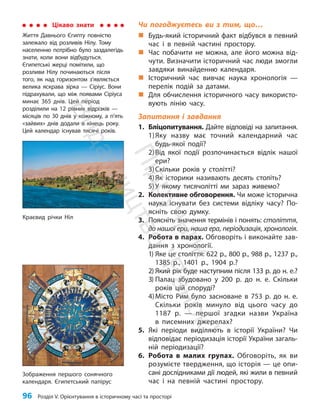 96 Розділ V. Орієнтування в історичному часі та просторі
Чи погоджуєтесь ви з тим, що…
„
„ Будь-який історичний факт відбувся в певний
час і в певній частині простору.
„
„ Час побачити не можна, але його можна від-
чути. Визначити історичний час люди змогли
завдяки винайденню календаря.
„
„ Історичний час вивчає наука хронологія —
перелік подій за датами.
„
„ Для обчислення історичного часу використо-
вують лінію часу.
Запитання і завдання
1. Бліцопитування. Дайте відповіді на запитання.
1)Яку назву має точний календарний час
будь-якої події?
2)Від якої події розпочинається відлік нашої
ери?
3)Скільки років у столітті?
4)Як історики називають десять століть?
5)У якому тисячолітті ми зараз живемо?
2. Колективне обговорення. Чи може історична
наука існувати без системи відліку часу? По-
ясніть свою думку.
3. Поясніть значення термінів і понять: століття,
до нашої ери, наша ера, періодизація, хронологія.
4. Робота в парах. Обговоріть і виконайте зав­
дання з хронології.
1) Яке це століття: 622 р., 800 р., 988 р., 1237 р.,
1385 р., 1401 р., 1904 р.?
2) Який рік буде наступним після 133 р. до н. е.?
3) Палац збудовано у 200 р. до н. е. Скільки
років цій споруді?
4)Місто Рим було засноване в 753 р. до н. е.
Скільки років минуло від цього часу до
1187 р. — першої згадки назви Україна
в писемних джерелах?
5. Які періоди виділяють в історії України? Чи
відповідає періодизація історії України загаль-
ній періодизації?
6. Робота в малих групах. Обговоріть, як ви
розумієте твердження, що історія — це опи-
сані дослідниками дії людей, які жили в певний
час і на певній частині простору.
Цікаво знати
Життя Давнього Єгипту повністю
залежало від розливів Нілу. Тому
населенню потрібно було заздалегідь
знати, коли вони відбудуться.
Єгипетські жерці помітили, що
розливи Нілу починаються після
того, як над горизонтом з’являється
велика яскрава зірка — Сіріус. Вони
підрахували, що між появами Сіріуса
минає 365 днів. Цей період
розділили на 12 рівних відрізків —
місяців по 30 днів у кожному, а п’ять
«зайвих» днів додали в кінець року.
Цей календар існував тисячі років.
Краєвид річки Ніл
Зображення першого сонячного
календаря. Єгипетський папірус
П
і
д
р
у
ч
н
и
к
В
и
д
а
в
н
и
ц
т
в
о
"
Р
а
н
о
к
"
 