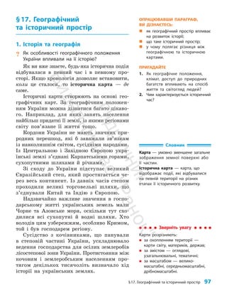 §17. Географічний та історичний простір 97
§17. Географічний
та історичний простір
1. Історія та географія
? Як особливості географічного положення
України впливали на її історію?
Як ви вже знаєте, будь-яка історична подія
відбувалася в певний час і в певному про­
сторі. Якщо хронологія дозволяє встановити,
коли це сталося, то історична карта — де
саме.
Історичні карти створюють на основі гео­
графічних карт. За географічним положен­
ням України можна дізнатися багато цікаво­
го. Наприклад, для яких занять населення
найбільш придатні її землі, із якими регіонами
світу пов’язане її життя тощо.
Кордони України не мають значних при­
родних перешкод, які б заважали зв’язкам
із навколишнім світом, сусідніми народами.
Із Центральною і Західною Європою укра­
їнські землі з’єднані Карпатськими горами,
сухопутними шляхами й річками.
Зі сходу до України підступає великий
Євразійський степ, який простягається че­
рез весь континент. Із давніх часів степом
проходили великі торговельні шляхи, що
з’єднували Китай та Індію з Європою.
Надзвичайно важливе значення в госпо­
дарському житті українських земель мали
Чорне та Азовське моря, оскільки тут схо­
дилися всі сухопутні й водні шляхи. Хто
володів цим узбережжям, особливо Кримом,
той і був господарем регіону.
Сусідство з кочівниками, що панували
в степовій частині України, ускладнювало
ведення господарства для осілих землеробів
лісостепової зони України. Протистояння між
кочовим і землеробським населенням про­
тягом декількох тисячоліть визначало хід
історії на українських землях.
ОПРАЦЮВАВШИ ПАРАГРАФ,
ВИ ДІЗНАЄТЕСЬ:
„
„ як географічний простір впливає
на розвиток історії;
„
„ що таке історичний простір;
„
„ у чому полягає різниця між
географічною та історичною
картами.
ПРИГАДАЙТЕ
1. Як географічне положення,
клімат, доступ до природних
багатств впливають на спосіб
життя та світогляд людей?
2. Чим характеризується історичний
час?
Зверніть увагу
Карти розрізняють:
„
„ за охопленням території —
карти світу, материків, держав;
„
„ за змістом — оглядові,
узагальнювальні, тематичні;
„
„ за масштабом — велико­
масштабні, середньомасштабні,
дрібномасштабні.
Словник
Карта — умовно зменшене загальне
зображення земної поверхні або
її частин.
Історична карта — карта, що
відоб­
ражає події, які відбувалися
на певній території на різних
етапах її історичного розвитку.
П
і
д
р
у
ч
н
и
к
В
и
д
а
в
н
и
ц
т
в
о
"
Р
а
н
о
к
"
 