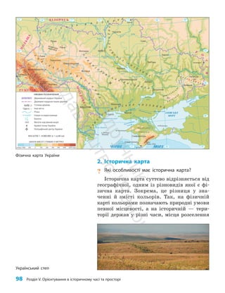 98 Розділ V. Орієнтування в історичному часі та просторі
2. Історична карта
? Які особливості має історична карта?
Історична карта суттєво відрізняється від
географічної, одним із різновидів якої є фі­
зична карта. Зокрема, це різниця у зна­
ченні й змісті кольорів. Так, на фізичній
карті кольорами позначають природні умови
певної місцевості, а на історичній — тери­
торії держав у різні часи, місця розселення
Фізична карта України
Український степ
Кропивницький
Рання Зоря
Дон
Б ит
ю
г
Сосна
П
і
д
р
у
ч
н
и
к
В
и
д
а
в
н
и
ц
т
в
о
"
Р
а
н
о
к
"
 