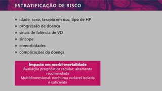 ESTRATIFICAÇÃO DE RISCO
੦ idade, sexo, terapia em uso, tipo de HP
੦ progressão da doença
੦ sinais de falência de VD
੦ síncope
੦ comorbidades
੦ complicações da doença
Impacto em morbi-mortalidade
Avaliação prognóstica regular: altamente
recomendada
Multidimensional: nenhuma variável isolada
é suficiente
 