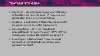 TRATAMENTO GERAL
੦ diuréticos - são utilizados no manejo volêmico e
sintomático do paciente com HP, naqueles que
apresentam sinais de retenção hídrica
੦ oxigênio - é o principal tratamento em pacientes
do grupo 3 e em pacientes hipoxêmicos
੦ anticoagulação - deve ser considerada
principalmente em pacientes com HAPI, HAPH e
induzida por drogas. Obrigatório em grupo 4
੦ fisioterapia - o treinamento físico consegue
aumentar a tolerabilidade ao esforço, com
aumento do TC6M
 