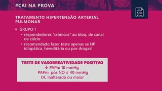 #CAI NA PROVA
੦ GRUPO 1
• respondedores “crônicos” ao bloq. de canal
de cálcio
• recomendado fazer teste apenas se HP
idiopática, hereditária ou por drogas!
TRATAMENTO HIPERTENSÃO ARTERIAL
PULMONAR
TESTE DE VASORREATIVIDADE POSITIVO
 PAPm 10 mmHg
PAPm pós NO ≤ 40 mmHg
DC inalterado ou maior
 