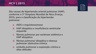 HCV | 2015
São causas de hipertensão arterial pulmonar (HAP),
conforme o 5º Simpósio Mundial de Nice (França,
2013), para a classificação de hipertensão
pulmonar:
a. AIDS e esquistossomose
b. HAP idiopática e insuficiência ventricular
esquerda
c. fibrose pulmonar por esclerose sistêmica e
HAP idiopática
d. fibrose pulmonar idiopática e doença
pulmonar obstrutiva crônica
e. embolia pulmonar e exposição crônica a
altas altitudes
 