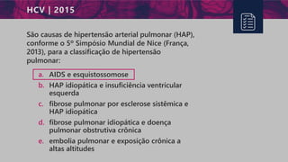 HCV | 2015
São causas de hipertensão arterial pulmonar (HAP),
conforme o 5º Simpósio Mundial de Nice (França,
2013), para a classificação de hipertensão
pulmonar:
a. AIDS e esquistossomose
b. HAP idiopática e insuficiência ventricular
esquerda
c. fibrose pulmonar por esclerose sistêmica e
HAP idiopática
d. fibrose pulmonar idiopática e doença
pulmonar obstrutiva crônica
e. embolia pulmonar e exposição crônica a
altas altitudes
 