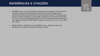 REFERÊNCIAS E CITAÇÕES
੦ HUMBERT, Marc et al. 2022 ESC/ERS Guidelines for the diagnosis and treatment of
pulmonary hypertensionDeveloped by the task force for the diagnosis and
treatment of pulmonary hypertension of the European Society of Cardiology (ESC)
and the European Respiratory Society (ERS). Endorsed by the International Society
for Heart and Lung Transplantation (ISHLT) and the European Reference Network on
rare respiratory diseases (ERN-LUNG). European Heart Journal, v. 43, n. 38, p. 3618-
3731, 2022.
੦ MCGEE, Willian T; HEADLEY, Jan M.; FRAZIER, John A. Edwards Critical Care
Education. 2 ed. California: Edwards Lifesciences, 2009.
 