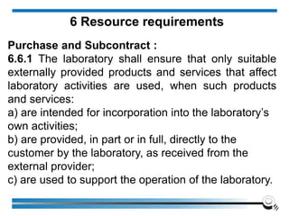 6 Resource requirements
Purchase and Subcontract :
6.6.1 The laboratory shall ensure that only suitable
externally provided products and services that affect
laboratory activities are used, when such products
and services:
a) are intended for incorporation into the laboratory’s
own activities;
b) are provided, in part or in full, directly to the
customer by the laboratory, as received from the
external provider;
c) are used to support the operation of the laboratory.
 
