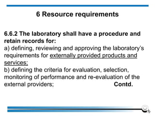 6.6.2 The laboratory shall have a procedure and
retain records for:
a) defining, reviewing and approving the laboratory’s
requirements for externally provided products and
services;
b) defining the criteria for evaluation, selection,
monitoring of performance and re-evaluation of the
external providers; Contd.
6 Resource requirements
 