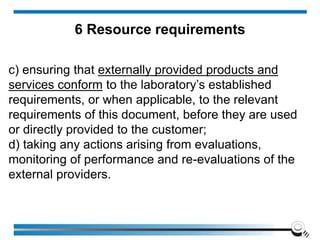 c) ensuring that externally provided products and
services conform to the laboratory’s established
requirements, or when applicable, to the relevant
requirements of this document, before they are used
or directly provided to the customer;
d) taking any actions arising from evaluations,
monitoring of performance and re-evaluations of the
external providers.
6 Resource requirements
 