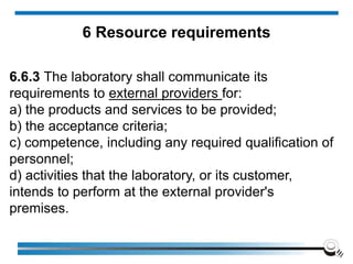 6.6.3 The laboratory shall communicate its
requirements to external providers for:
a) the products and services to be provided;
b) the acceptance criteria;
c) competence, including any required qualification of
personnel;
d) activities that the laboratory, or its customer,
intends to perform at the external provider's
premises.
6 Resource requirements
 