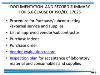 DOCUMENTATION AND RECORD SUMMARY
FOR 6.6 CLAUSE OF ISO/IEC 17025
• Procedure for Purchase/subcontracting
/external service and supplies
• List of approved vendor/subcontractor
• Purchase indent
• Purchase order
• Vendor evaluation record
• Inspection plan for acceptance of laboratory
material and consumables and supplies
 