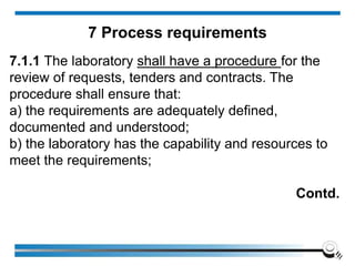 7.1.1 The laboratory shall have a procedure for the
review of requests, tenders and contracts. The
procedure shall ensure that:
a) the requirements are adequately defined,
documented and understood;
b) the laboratory has the capability and resources to
meet the requirements;
Contd.
7 Process requirements
 