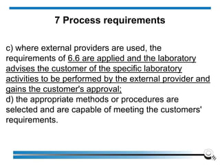 c) where external providers are used, the
requirements of 6.6 are applied and the laboratory
advises the customer of the specific laboratory
activities to be performed by the external provider and
gains the customer's approval;
d) the appropriate methods or procedures are
selected and are capable of meeting the customers'
requirements.
7 Process requirements
 