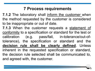 7.1.2 The laboratory shall inform the customer when
the method requested by the customer is considered
to be inappropriate or out of date.
7.1.3 When the customer requests a statement of
conformity to a specification or standard for the test or
calibration (e.g. pass/fail, in-tolerance/out-of-
tolerance), the specification or standard and the
decision rule shall be clearly defined. Unless
inherent in the requested specification or standard,
the decision rule selected shall be communicated to,
and agreed with, the customer.
7 Process requirements
 