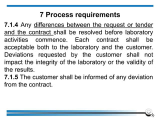 7.1.4 Any differences between the request or tender
and the contract shall be resolved before laboratory
activities commence. Each contract shall be
acceptable both to the laboratory and the customer.
Deviations requested by the customer shall not
impact the integrity of the laboratory or the validity of
the results.
7.1.5 The customer shall be informed of any deviation
from the contract.
7 Process requirements
 
