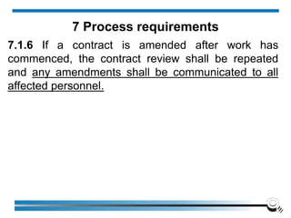 7.1.6 If a contract is amended after work has
commenced, the contract review shall be repeated
and any amendments shall be communicated to all
affected personnel.
7 Process requirements
 
