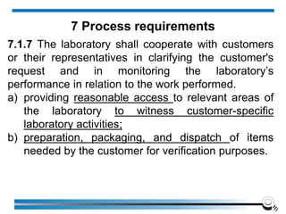 7.1.7 The laboratory shall cooperate with customers
or their representatives in clarifying the customer's
request and in monitoring the laboratory’s
performance in relation to the work performed.
a) providing reasonable access to relevant areas of
the laboratory to witness customer-specific
laboratory activities;
b) preparation, packaging, and dispatch of items
needed by the customer for verification purposes.
7 Process requirements
 
