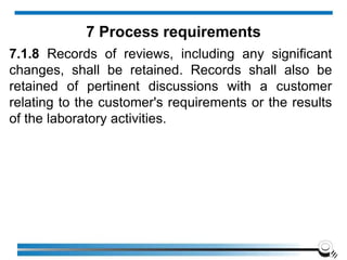 7.1.8 Records of reviews, including any significant
changes, shall be retained. Records shall also be
retained of pertinent discussions with a customer
relating to the customer's requirements or the results
of the laboratory activities.
7 Process requirements
 