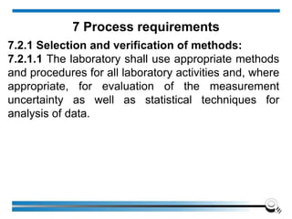 7.2.1 Selection and verification of methods:
7.2.1.1 The laboratory shall use appropriate methods
and procedures for all laboratory activities and, where
appropriate, for evaluation of the measurement
uncertainty as well as statistical techniques for
analysis of data.
7 Process requirements
 