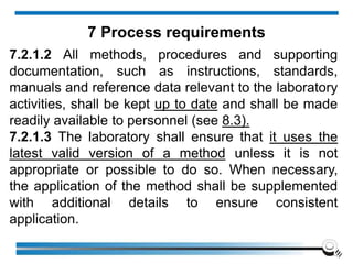 7.2.1.2 All methods, procedures and supporting
documentation, such as instructions, standards,
manuals and reference data relevant to the laboratory
activities, shall be kept up to date and shall be made
readily available to personnel (see 8.3).
7.2.1.3 The laboratory shall ensure that it uses the
latest valid version of a method unless it is not
appropriate or possible to do so. When necessary,
the application of the method shall be supplemented
with additional details to ensure consistent
application.
7 Process requirements
 