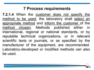 7.2.1.4 When the customer does not specify the
method to be used, the laboratory shall select an
appropriate method and inform the customer of the
method chosen. Methods published either in
international, regional or national standards, or by
reputable technical organizations, or in relevant
scientific texts or journals, or as specified by the
manufacturer of the equipment, are recommended.
Laboratory-developed or modified methods can also
be used.
7 Process requirements
 