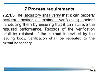 7.2.1.5 The laboratory shall verify that it can properly
perform methods (method verification) before
introducing them by ensuring that it can achieve the
required performance. Records of the verification
shall be retained. If the method is revised by the
issuing body, verification shall be repeated to the
extent necessary.
7 Process requirements
 