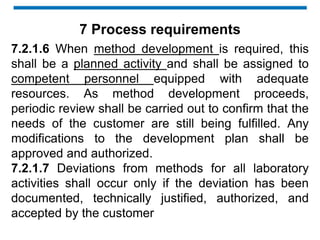 7.2.1.6 When method development is required, this
shall be a planned activity and shall be assigned to
competent personnel equipped with adequate
resources. As method development proceeds,
periodic review shall be carried out to confirm that the
needs of the customer are still being fulfilled. Any
modifications to the development plan shall be
approved and authorized.
7.2.1.7 Deviations from methods for all laboratory
activities shall occur only if the deviation has been
documented, technically justified, authorized, and
accepted by the customer
7 Process requirements
 