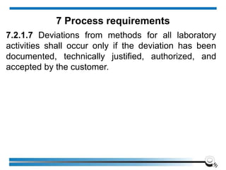 7.2.1.7 Deviations from methods for all laboratory
activities shall occur only if the deviation has been
documented, technically justified, authorized, and
accepted by the customer.
7 Process requirements
 
