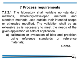 7.2.2.1 The laboratory shall validate non-standard
methods, laboratory-developed methods and
standard methods used outside their intended scope
or otherwise modified. The validation shall be as
extensive as is necessary to meet the needs of the
given application or field of application.
a) calibration or evaluation of bias and precision
using reference standards or reference
materials;
Contd.
7 Process requirements
 