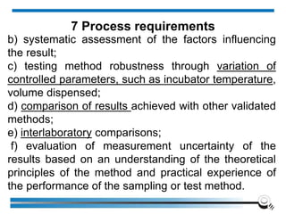 b) systematic assessment of the factors influencing
the result;
c) testing method robustness through variation of
controlled parameters, such as incubator temperature,
volume dispensed;
d) comparison of results achieved with other validated
methods;
e) interlaboratory comparisons;
f) evaluation of measurement uncertainty of the
results based on an understanding of the theoretical
principles of the method and practical experience of
the performance of the sampling or test method.
7 Process requirements
 