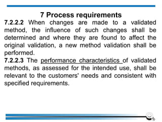 7.2.2.2 When changes are made to a validated
method, the influence of such changes shall be
determined and where they are found to affect the
original validation, a new method validation shall be
performed.
7.2.2.3 The performance characteristics of validated
methods, as assessed for the intended use, shall be
relevant to the customers' needs and consistent with
specified requirements.
7 Process requirements
 