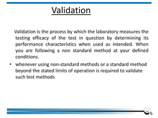 Validation
Validation is the process by which the laboratory measures the
testing efficacy of the test in question by determining its
performance characteristics when used as intended. When
you are following a non standard method at your defined
conditions.
• whenever using non-standard methods or a standard method
beyond the stated limits of operation is required to validate
such test methods
Institute of Applied Quality Management 134
 