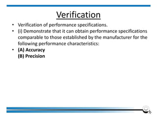 • Verification of performance specifications.
• (i) Demonstrate that it can obtain performance specifications
comparable to those established by the manufacturer for the
following performance characteristics:
• (A) Accuracy
(B) Precision
Institute of Applied Quality Management 135
Verification
 