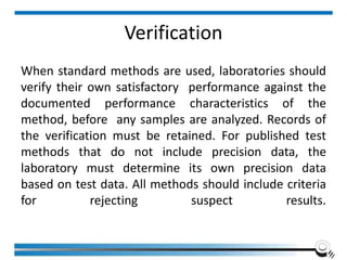 Verification
When standard methods are used, laboratories should
verify their own satisfactory performance against the
documented performance characteristics of the
method, before any samples are analyzed. Records of
the verification must be retained. For published test
methods that do not include precision data, the
laboratory must determine its own precision data
based on test data. All methods should include criteria
for rejecting suspect results.
 